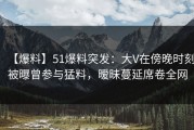 【爆料】51爆料突发：大V在傍晚时刻被曝曾参与猛料，暧昧蔓延席卷全网