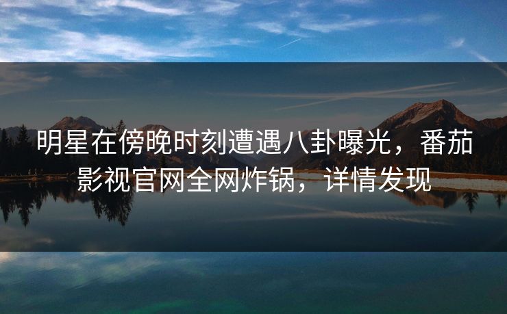 明星在傍晚时刻遭遇八卦曝光，番茄影视官网全网炸锅，详情发现