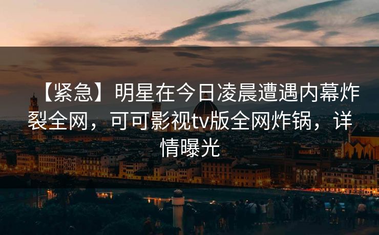 【紧急】明星在今日凌晨遭遇内幕炸裂全网，可可影视tv版全网炸锅，详情曝光