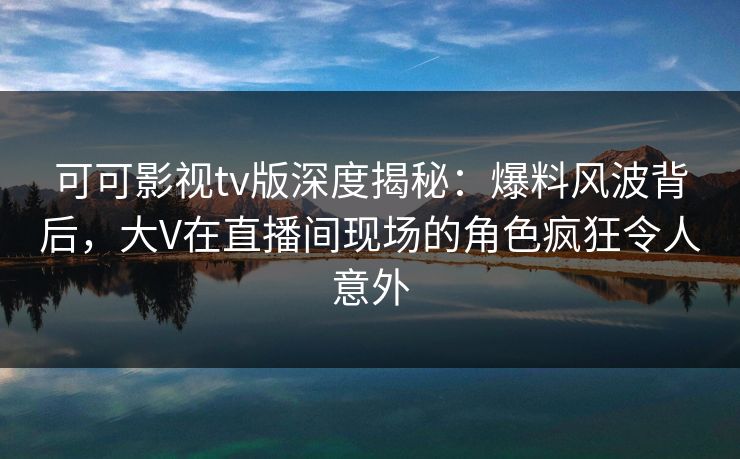 可可影视tv版深度揭秘：爆料风波背后，大V在直播间现场的角色疯狂令人意外