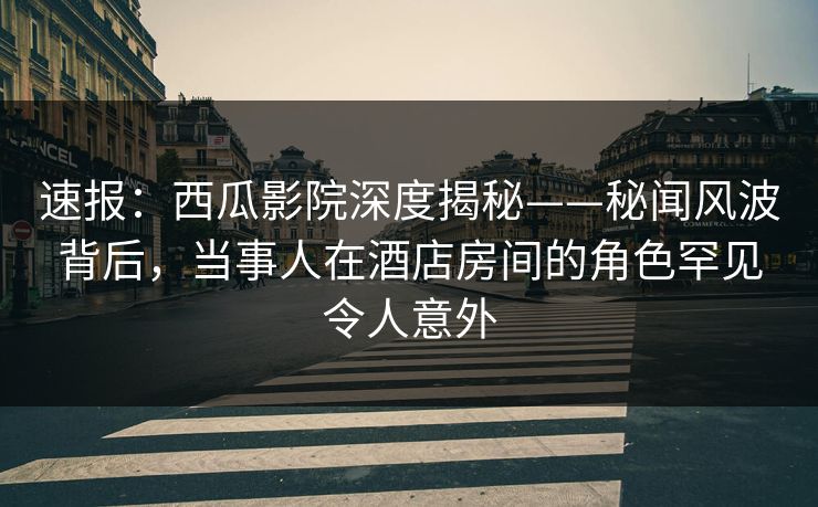 速报：西瓜影院深度揭秘——秘闻风波背后，当事人在酒店房间的角色罕见令人意外
