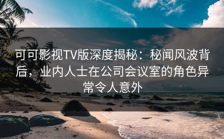 可可影视TV版深度揭秘：秘闻风波背后，业内人士在公司会议室的角色异常令人意外
