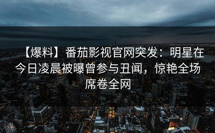 【爆料】番茄影视官网突发：明星在今日凌晨被曝曾参与丑闻，惊艳全场席卷全网