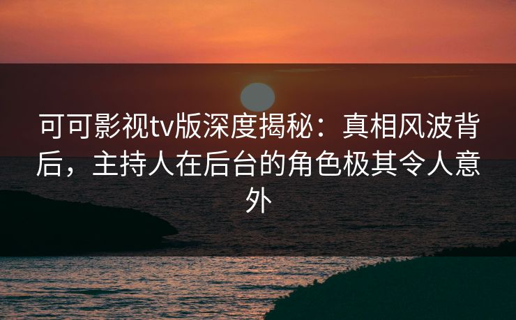 可可影视tv版深度揭秘：真相风波背后，主持人在后台的角色极其令人意外