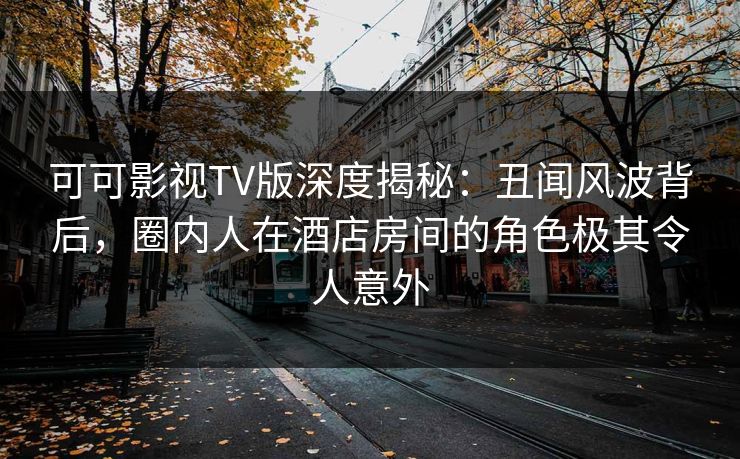 可可影视TV版深度揭秘：丑闻风波背后，圈内人在酒店房间的角色极其令人意外