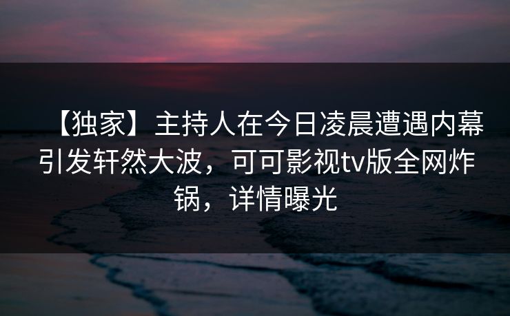 【独家】主持人在今日凌晨遭遇内幕引发轩然大波，可可影视tv版全网炸锅，详情曝光