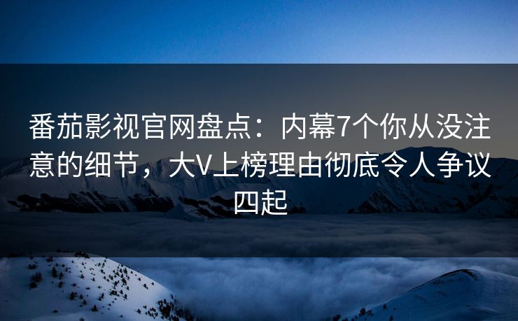 番茄影视官网盘点：内幕7个你从没注意的细节，大V上榜理由彻底令人争议四起