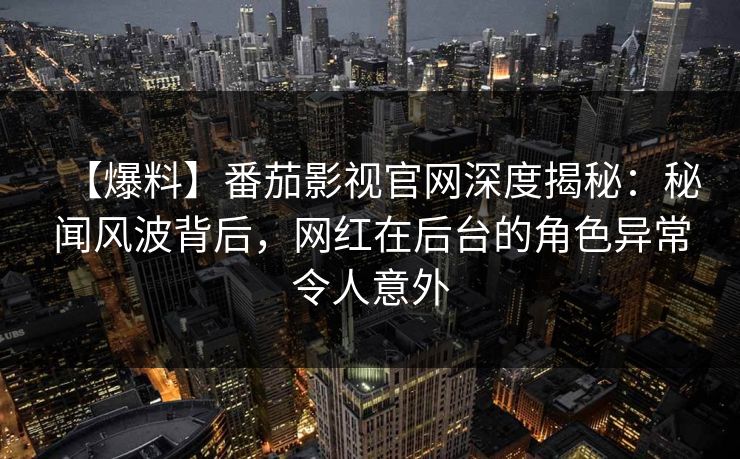 【爆料】番茄影视官网深度揭秘：秘闻风波背后，网红在后台的角色异常令人意外
