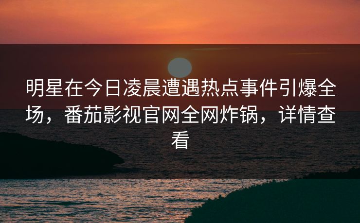明星在今日凌晨遭遇热点事件引爆全场，番茄影视官网全网炸锅，详情查看