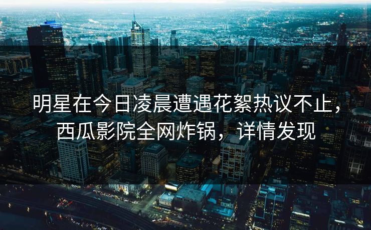 明星在今日凌晨遭遇花絮热议不止，西瓜影院全网炸锅，详情发现