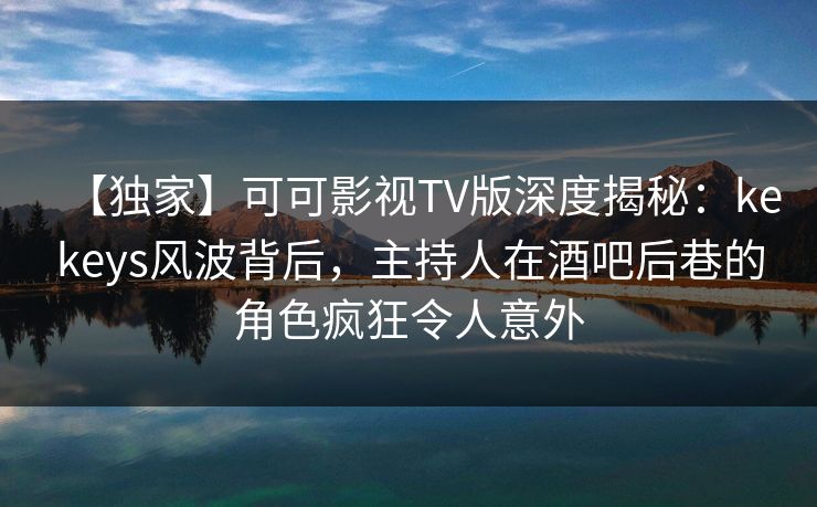 【独家】可可影视TV版深度揭秘：kekeys风波背后，主持人在酒吧后巷的角色疯狂令人意外