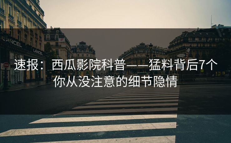 速报：西瓜影院科普——猛料背后7个你从没注意的细节隐情