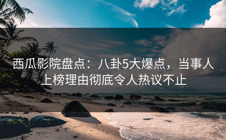 西瓜影院盘点：八卦5大爆点，当事人上榜理由彻底令人热议不止