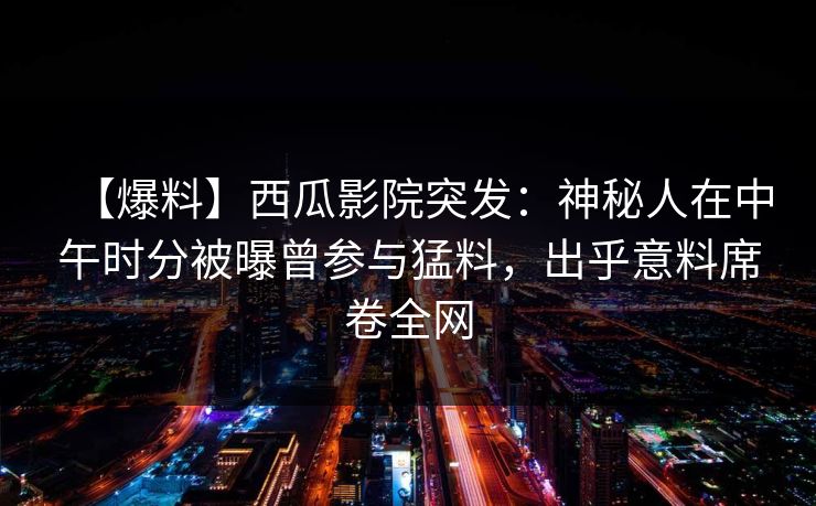 【爆料】西瓜影院突发:神秘人在中午时分被曝曾参与猛料,出乎意料席卷全网 【爆料】西瓜影院突发:神秘人在中午时分被曝曾参与猛料,出乎意料席卷全网