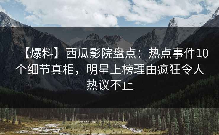 【爆料】西瓜影院盘点：热点事件10个细节真相，明星上榜理由疯狂令人热议不止
