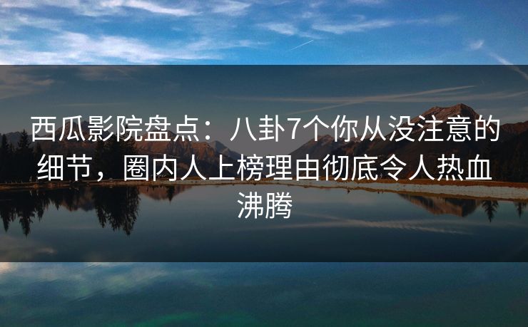 西瓜影院盘点：八卦7个你从没注意的细节，圈内人上榜理由彻底令人热血沸腾