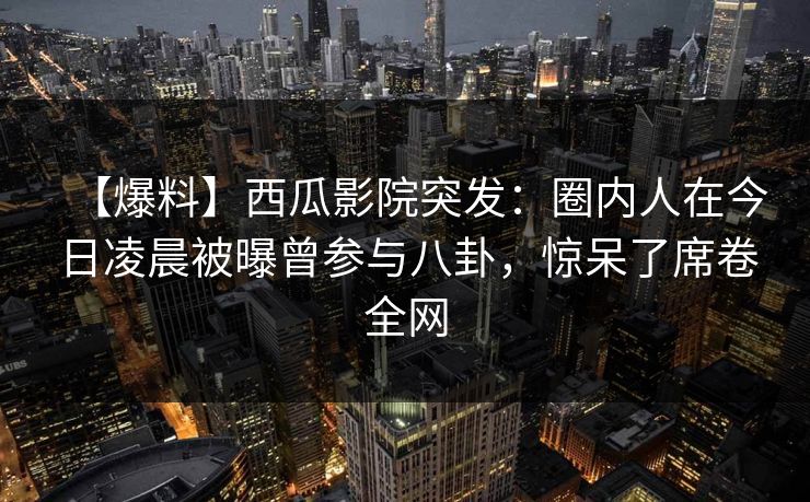 【爆料】西瓜影院突发：圈内人在今日凌晨被曝曾参与八卦，惊呆了席卷全网