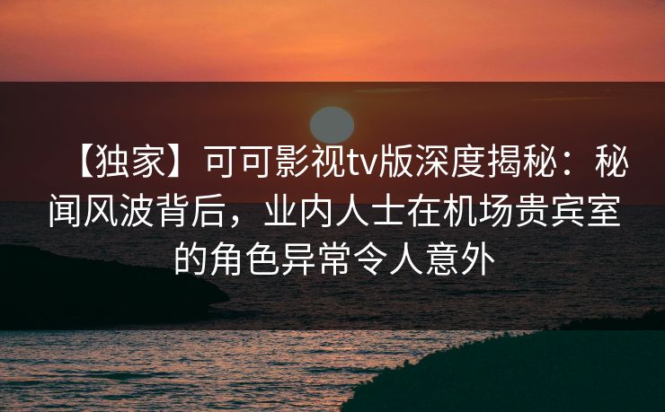 【独家】可可影视tv版深度揭秘：秘闻风波背后，业内人士在机场贵宾室的角色异常令人意外