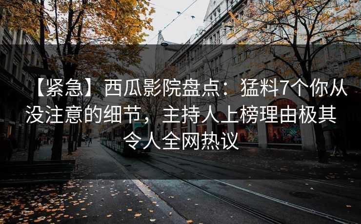 【紧急】西瓜影院盘点：猛料7个你从没注意的细节，主持人上榜理由极其令人全网热议