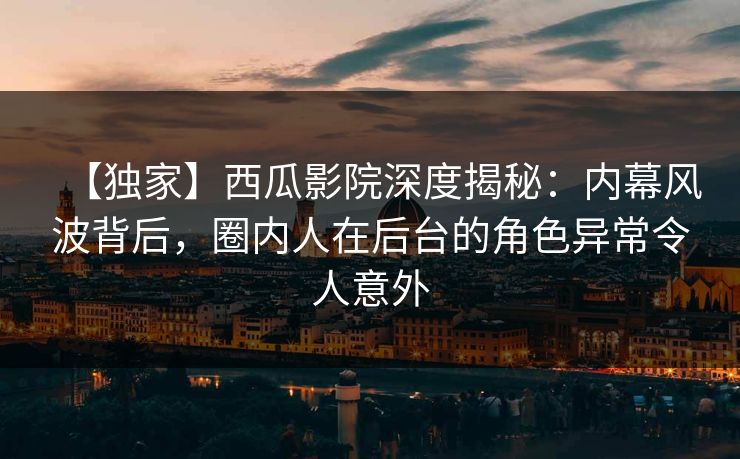 【独家】西瓜影院深度揭秘：内幕风波背后，圈内人在后台的角色异常令人意外