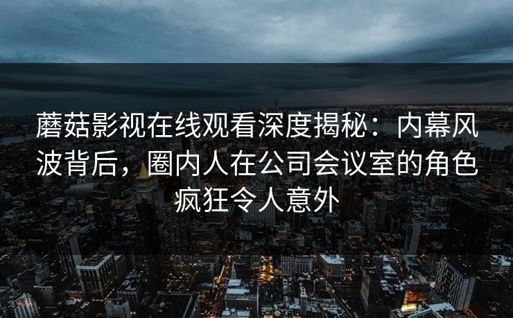 蘑菇影视在线观看深度揭秘：内幕风波背后，圈内人在公司会议室的角色疯狂令人意外