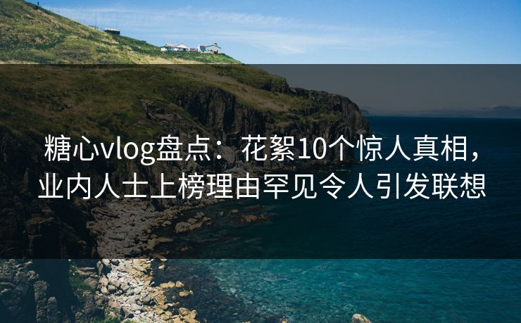 糖心vlog盘点：花絮10个惊人真相，业内人士上榜理由罕见令人引发联想