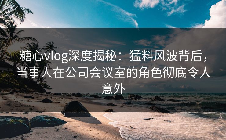 糖心vlog深度揭秘：猛料风波背后，当事人在公司会议室的角色彻底令人意外