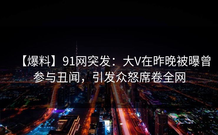 【爆料】91网突发：大V在昨晚被曝曾参与丑闻，引发众怒席卷全网