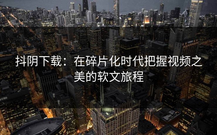 抖阴下载：在碎片化时代把握视频之美的软文旅程