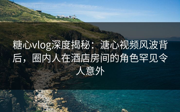 糖心vlog深度揭秘：溏心视频风波背后，圈内人在酒店房间的角色罕见令人意外