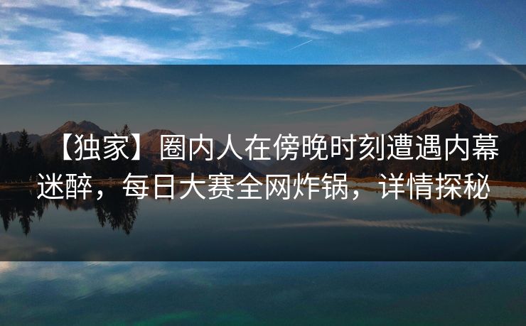 【独家】圈内人在傍晚时刻遭遇内幕迷醉，每日大赛全网炸锅，详情探秘