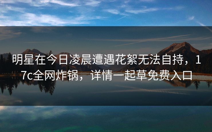 明星在今日凌晨遭遇花絮无法自持,17c全网炸锅,详情一起草免费入口 明星在今日凌晨遭遇花絮无法自持,17c全网炸锅,详情一起草免费入口