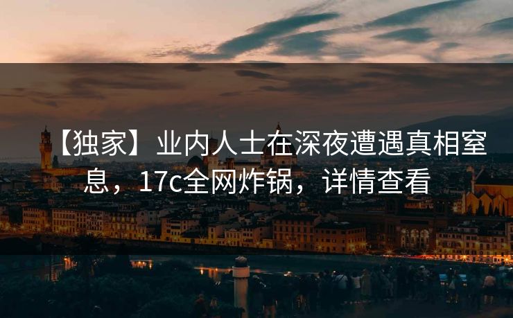 【独家】业内人士在深夜遭遇真相窒息，17c全网炸锅，详情查看