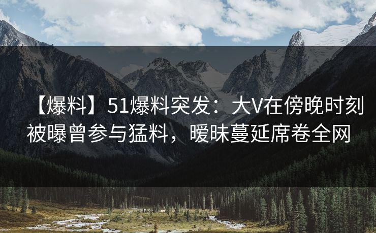 【爆料】51爆料突发：大V在傍晚时刻被曝曾参与猛料，暧昧蔓延席卷全网
