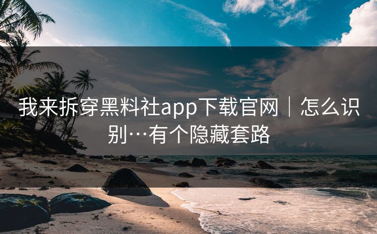 我来拆穿黑料社app下载官网｜怎么识别…有个隐藏套路