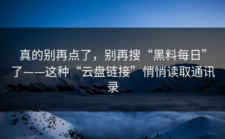 真的别再点了,别再搜“黑料每日”了——这种“云盘链接”悄悄读取通讯录 真的别再点了,别再搜“黑料每日”了——这种“云盘链接”悄悄读取通讯录