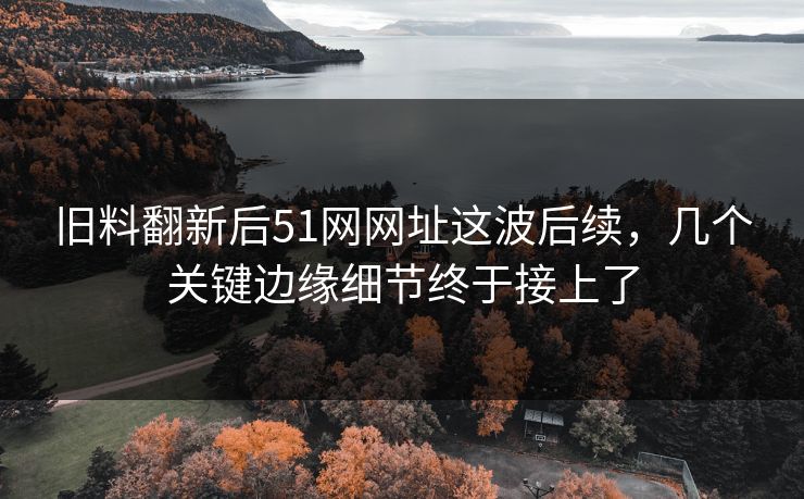 旧料翻新后51网网址这波后续，几个关键边缘细节终于接上了