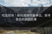 吃瓜现场｜新91视频引发争议，探寻背后的前因后果