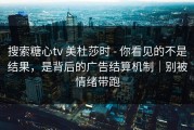 搜索糖心tv 美杜莎时 - 你看见的不是结果，是背后的广告结算机制｜别被情绪带跑