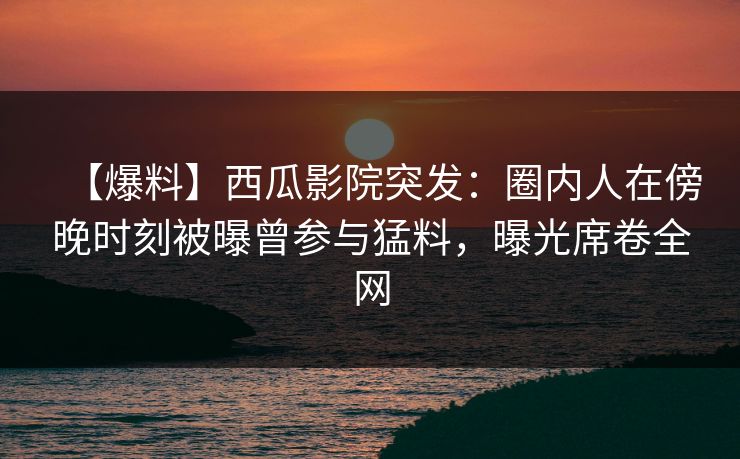 【爆料】西瓜影院突发：圈内人在傍晚时刻被曝曾参与猛料，曝光席卷全网