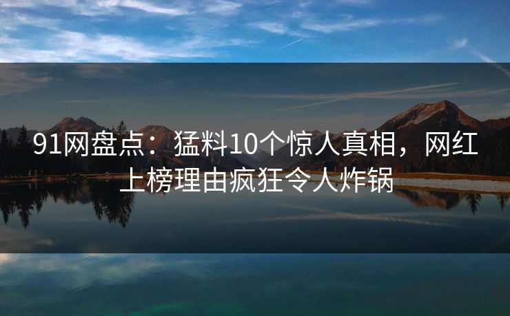 91网盘点：猛料10个惊人真相，网红上榜理由疯狂令人炸锅