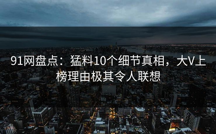 91网盘点:猛料10个细节真相,大V上榜理由极其令人联想 91网盘点:猛料10个细节真相,大V上榜理由极其令人联想