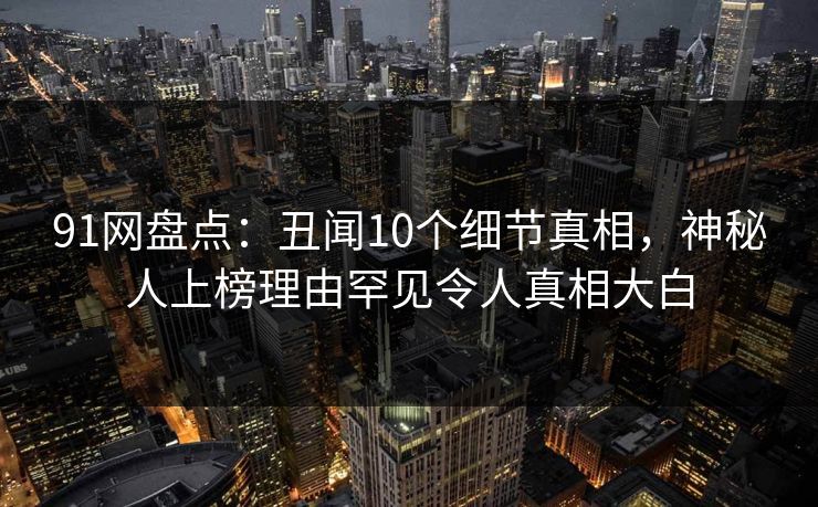 91网盘点:丑闻10个细节真相,神秘人上榜理由罕见令人真相大白 91网盘点:丑闻10个细节真相,神秘人上榜理由罕见令人真相大白