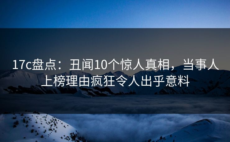 17c盘点：丑闻10个惊人真相，当事人上榜理由疯狂令人出乎意料