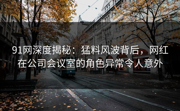 91网深度揭秘：猛料风波背后，网红在公司会议室的角色异常令人意外
